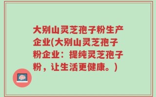 大别山灵芝孢子粉生产企业(大别山灵芝孢子粉企业：提纯灵芝孢子粉，让生活更健康。)