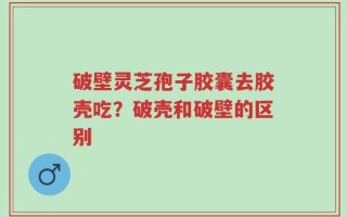 破壁灵芝孢子胶囊去胶壳吃？破壳和破壁的区别