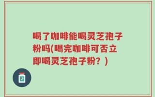 喝了咖啡能喝灵芝孢子粉吗(喝完咖啡可否立即喝灵芝孢子粉？)