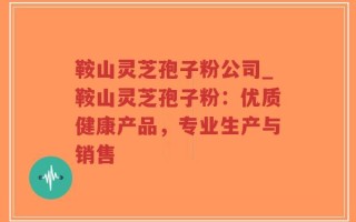 鞍山灵芝孢子粉公司_鞍山灵芝孢子粉：优质健康产品，专业生产与销售