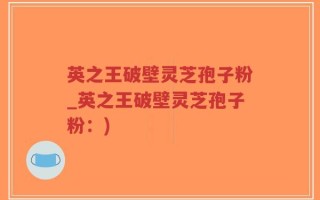 英之王破壁灵芝孢子粉_英之王破壁灵芝孢子粉：)