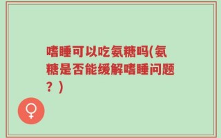 嗜睡可以吃氨糖吗(氨糖是否能缓解嗜睡问题？)