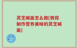 灵芝碱面怎么做(教你制作营养美味的灵芝碱面)