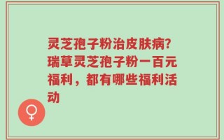 灵芝孢子粉治皮肤病？瑞草灵芝孢子粉一百元福利，都有哪些福利活动