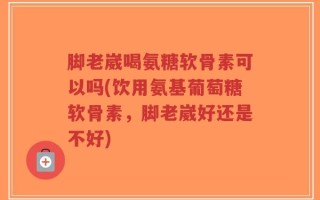 脚老崴喝氨糖软骨素可以吗(饮用氨基葡萄糖软骨素，脚老崴好还是不好)