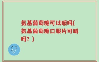 氨基葡萄糖可以嚼吗(氨基葡萄糖口服片可嚼吗？)