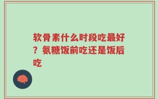 软骨素什么时段吃最好？氨糖饭前吃还是饭后吃