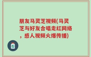 朋友马灵芝视频(马灵芝与好友合唱走红网络，感人视频火爆传播)