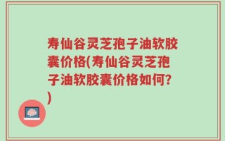 寿仙谷灵芝孢子油软胶囊价格(寿仙谷灵芝孢子油软胶囊价格如何？)