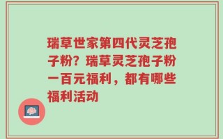 瑞草世家第四代灵芝孢子粉？瑞草灵芝孢子粉一百元福利，都有哪些福利活动