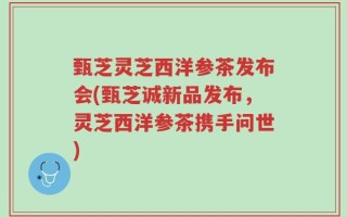 甄芝灵芝西洋参茶发布会(甄芝诚新品发布，灵芝西洋参茶携手问世)