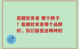 氨糖软骨素 那个牌子？氨糖软骨素哪个品牌好，你们都是选哪种的