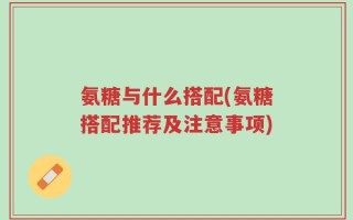 氨糖与什么搭配(氨糖搭配推荐及注意事项)