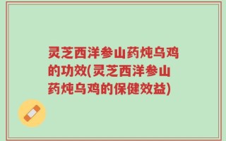 灵芝西洋参山药炖乌鸡的功效(灵芝西洋参山药炖乌鸡的保健效益)