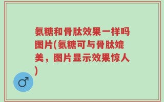 氨糖和骨肽效果一样吗图片(氨糖可与骨肽媲美，图片显示效果惊人)