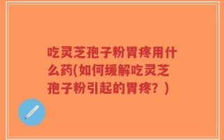 吃灵芝孢子粉胃疼用什么药(如何缓解吃灵芝孢子粉引起的胃疼？)