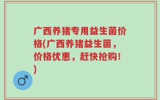 广西养猪专用益生菌价格(广西养猪益生菌，价格优惠，赶快抢购！)