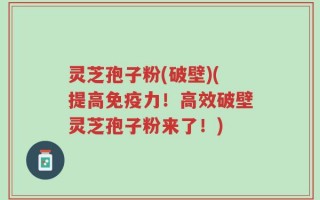 灵芝孢子粉(破壁)(提高免疫力！高效破壁灵芝孢子粉来了！)