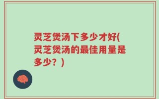 灵芝煲汤下多少才好(灵芝煲汤的最佳用量是多少？)