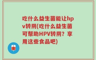 吃什么益生菌能让hpv转阴(吃什么益生菌可帮助HPV转阴？享用这些食品吧)