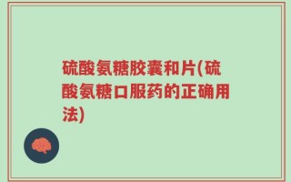 硫酸氨糖胶囊和片(硫酸氨糖口服药的正确用法)