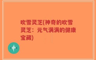 吹雪灵芝(神奇的吹雪灵芝：元气满满的健康宝藏)