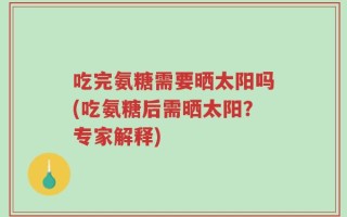 吃完氨糖需要晒太阳吗(吃氨糖后需晒太阳？专家解释)