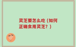 灵芝要怎么吃 (如何正确食用灵芝？)