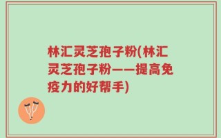 林汇灵芝孢子粉(林汇灵芝孢子粉——提高免疫力的好帮手)