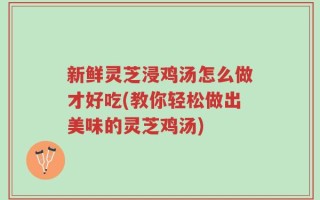 新鲜灵芝浸鸡汤怎么做才好吃(教你轻松做出美味的灵芝鸡汤)
