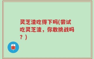 灵芝渣吃得下吗(尝试吃灵芝渣，你敢挑战吗？)