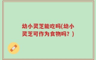 幼小灵芝能吃吗(幼小灵芝可作为食物吗？)