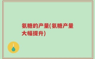 氨糖的产量(氨糖产量大幅提升)