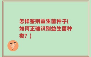 怎样鉴别益生菌种子(如何正确识别益生菌种类？)