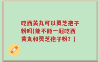 吃西黄丸可以灵芝孢子粉吗(能不能一起吃西黄丸和灵芝孢子粉？)