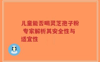 儿童能否喝灵芝孢子粉 专家解析其安全性与适宜性