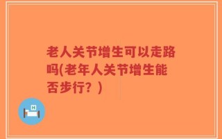老人关节增生可以走路吗(老年人关节增生能否步行？)