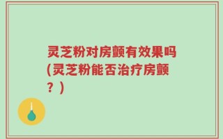 灵芝粉对房颤有效果吗(灵芝粉能否治疗房颤？)