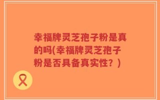 幸福牌灵芝孢子粉是真的吗(幸福牌灵芝孢子粉是否具备真实性？)