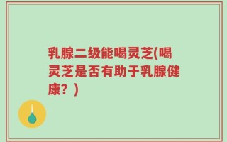 乳腺二级能喝灵芝(喝灵芝是否有助于乳腺健康？)