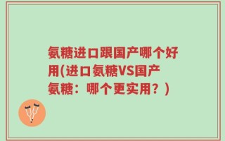 氨糖进口跟国产哪个好用(进口氨糖VS国产氨糖：哪个更实用？)