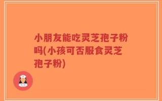 小朋友能吃灵芝孢子粉吗(小孩可否服食灵芝孢子粉)