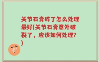 关节石膏碎了怎么处理最好(关节石膏意外破裂了，应该如何处理？)