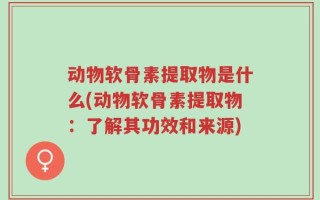 动物软骨素提取物是什么(动物软骨素提取物：了解其功效和来源)
