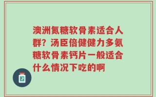 澳洲氮糖软骨素适合人群？汤臣倍健健力多氨糖软骨素钙片一般适合什么情况下吃的啊
