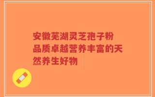 安徽芜湖灵芝孢子粉 品质卓越营养丰富的天然养生好物