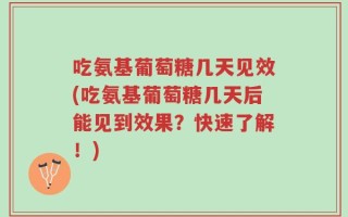 吃氨基葡萄糖几天见效(吃氨基葡萄糖几天后能见到效果？快速了解！)