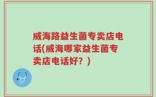 威海路益生菌专卖店电话(威海哪家益生菌专卖店电话好？)