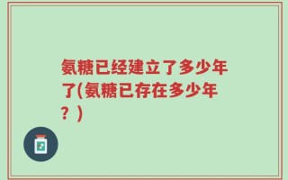 氨糖已经建立了多少年了(氨糖已存在多少年？)