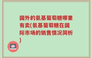 国外的氨基葡萄糖哪里有卖(氨基葡萄糖在国际市场的销售情况简析)